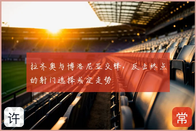 拉齐奥与博洛尼亚交锋,反击终点的射门选择或定走势