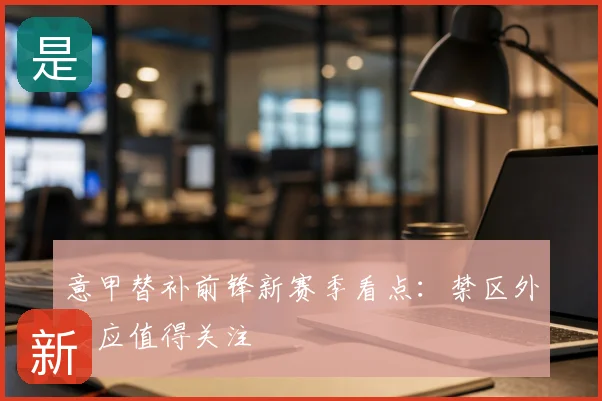 意甲替补前锋新赛季看点:禁区外接应值得关注